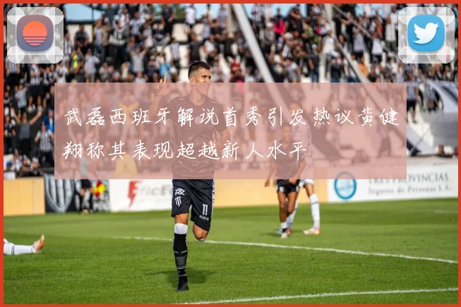 武磊西班牙解说首秀引发热议黄健翔称其表现超越新人水平