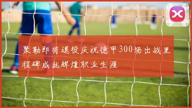 聚勒即将退役庆祝德甲300场出战里程碑成就辉煌职业生涯