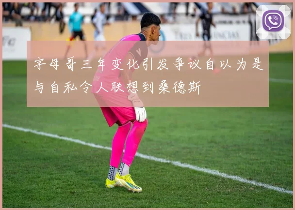 字母哥三年变化引发争议自以为是与自私令人联想到桑德斯