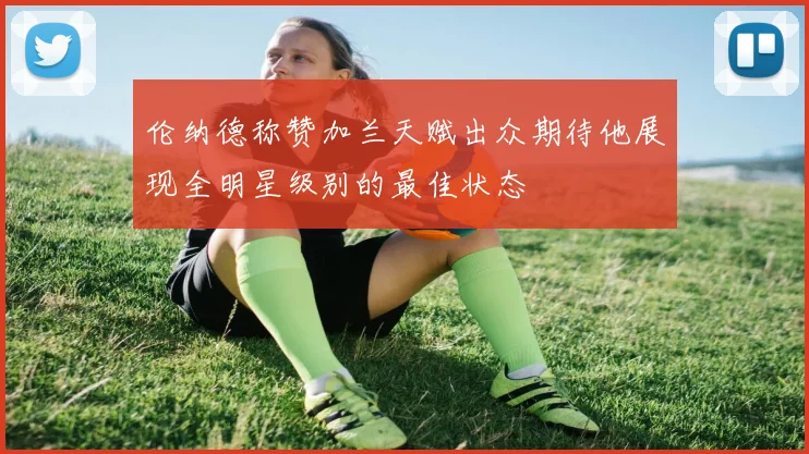伦纳德称赞加兰天赋出众期待他展现全明星级别的最佳状态