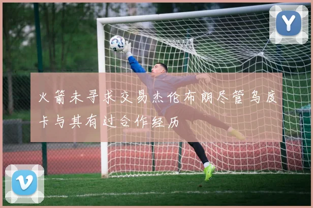 火箭未寻求交易杰伦布朗尽管乌度卡与其有过合作经历