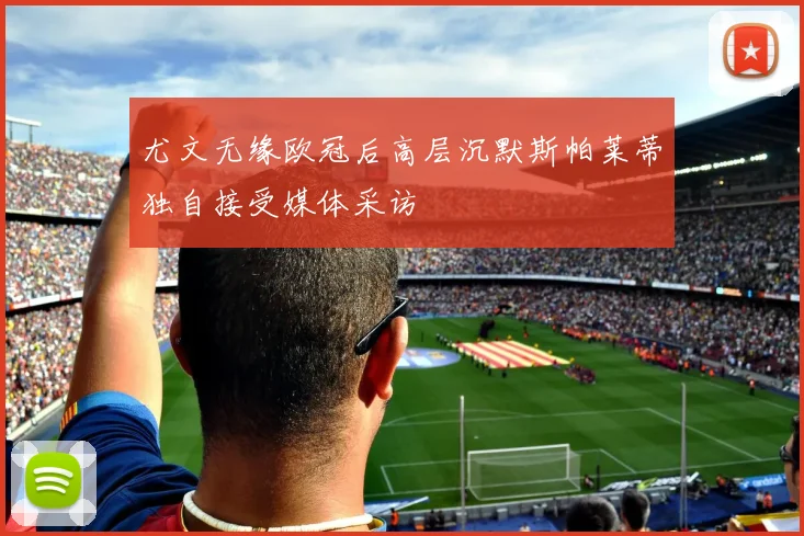 尤文无缘欧冠后高层沉默斯帕莱蒂独自接受媒体采访