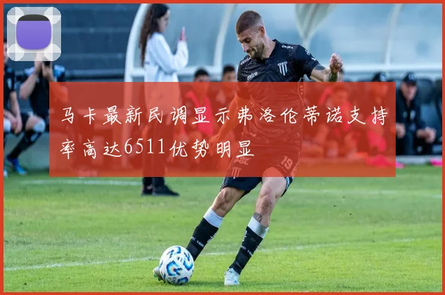 马卡最新民调显示弗洛伦蒂诺支持率高达6511优势明显
