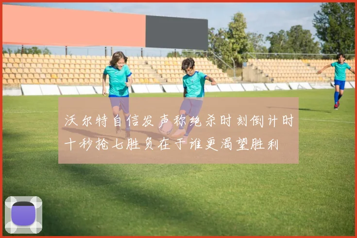 沃尔特自信发声称绝杀时刻倒计时十秒抢七胜负在于谁更渴望胜利