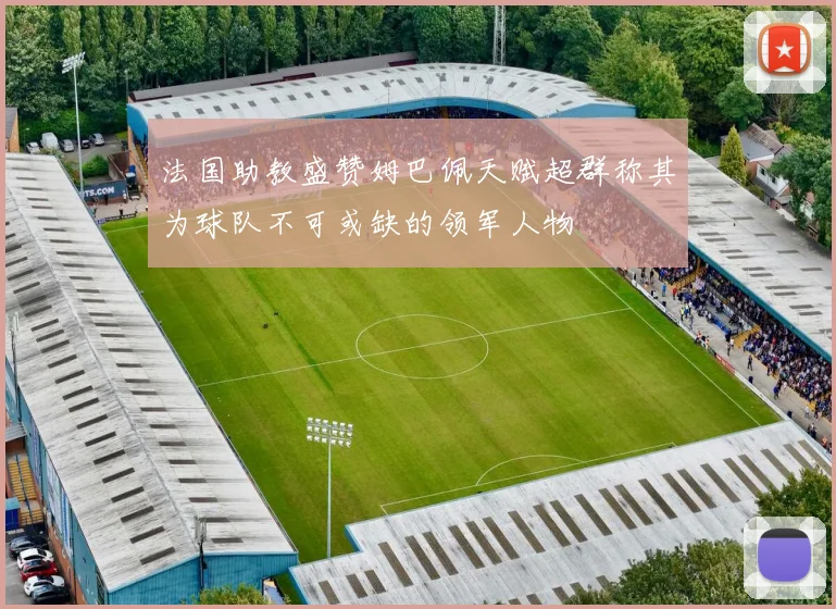法国助教盛赞姆巴佩天赋超群称其为球队不可或缺的领军人物
