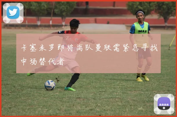 卡塞米罗即将离队曼联需紧急寻找中场替代者