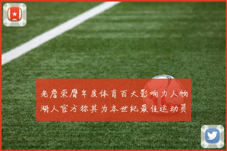 老詹荣膺年度体育百大影响力人物湖人官方称其为本世纪最佳运动员