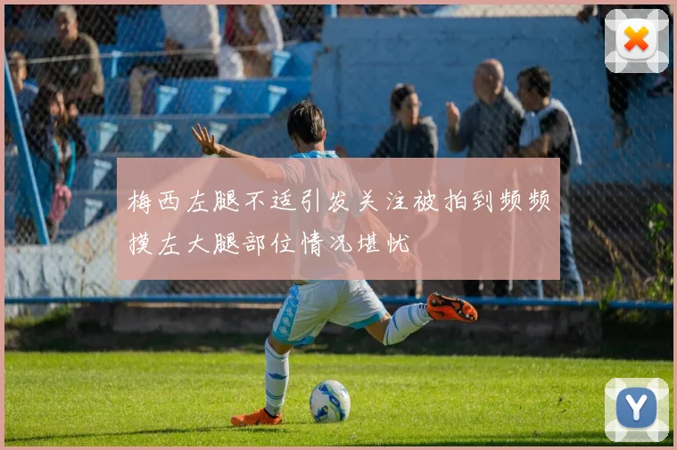 梅西左腿不适引发关注被拍到频频摸左大腿部位情况堪忧