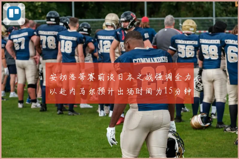 安切洛蒂赛前谈日本之战强调全力以赴内马尔预计出场时间为15分钟