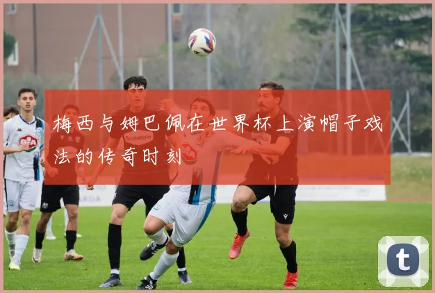 梅西与姆巴佩在世界杯上演帽子戏法的传奇时刻
