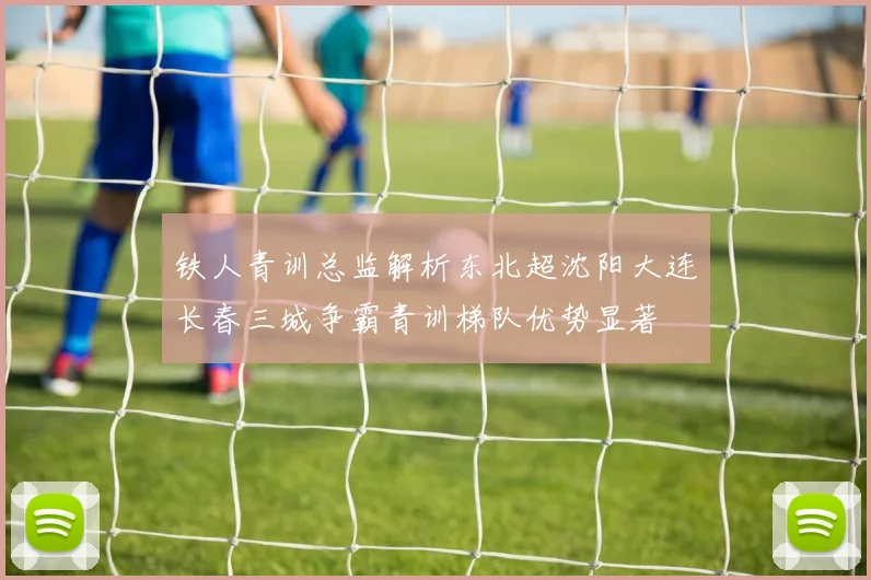 铁人青训总监解析东北超沈阳大连长春三城争霸青训梯队优势显著