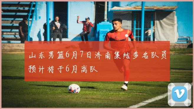 山东男篮6月7日济南集结多名队员预计将于6月离队