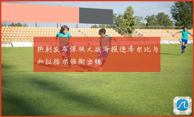 热刺发布保级大战海报德泽尔比与加拉格尔领衔出镜