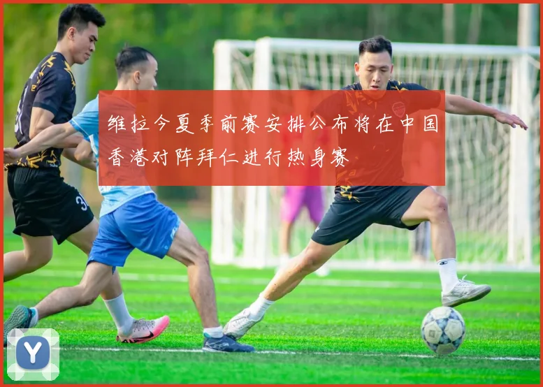 维拉今夏季前赛安排公布将在中国香港对阵拜仁进行热身赛