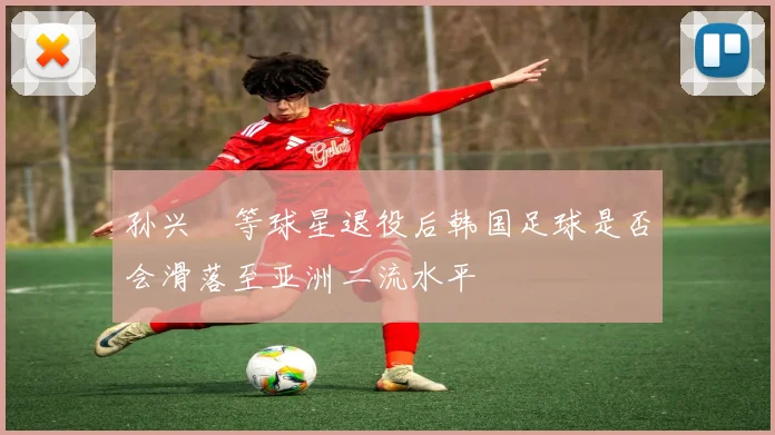 孙兴慜等球星退役后韩国足球是否会滑落至亚洲二流水平