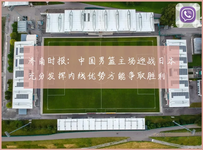 济南时报：中国男篮主场迎战日本充分发挥内线优势方能争取胜利