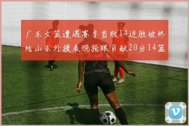 广东女篮遭遇赛季首败14连胜被终结山东外援表现抢眼贡献20分14篮板5助攻