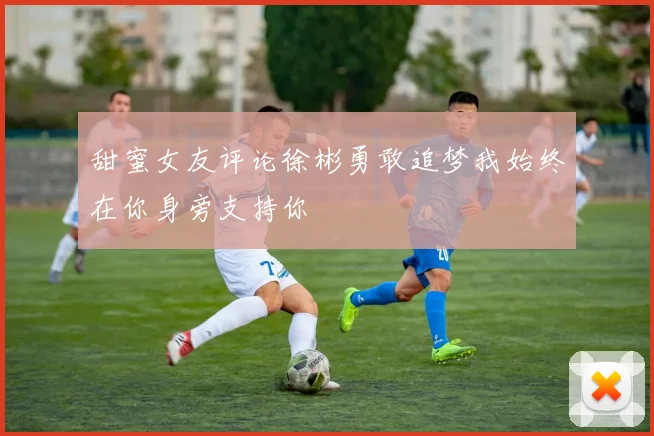 甜蜜女友评论徐彬勇敢追梦我始终在你身旁支持你