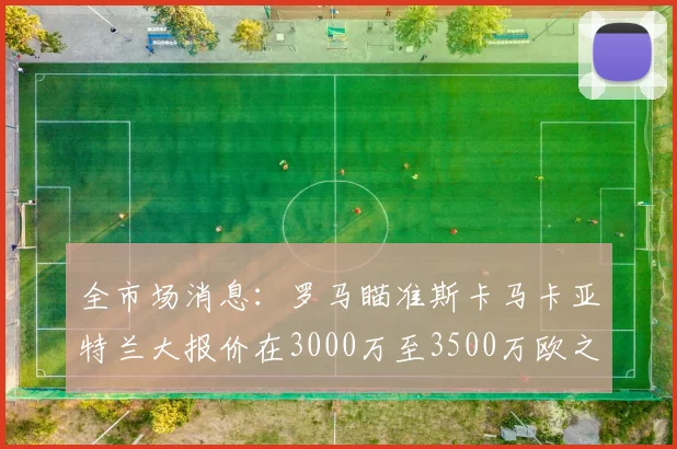全市场消息：罗马瞄准斯卡马卡亚特兰大报价在3000万至3500万欧之间