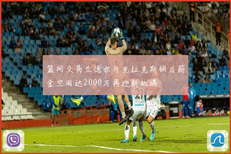 篮网交易兰德尔与克拉克斯顿后薪金空间达2000万再迎新机遇